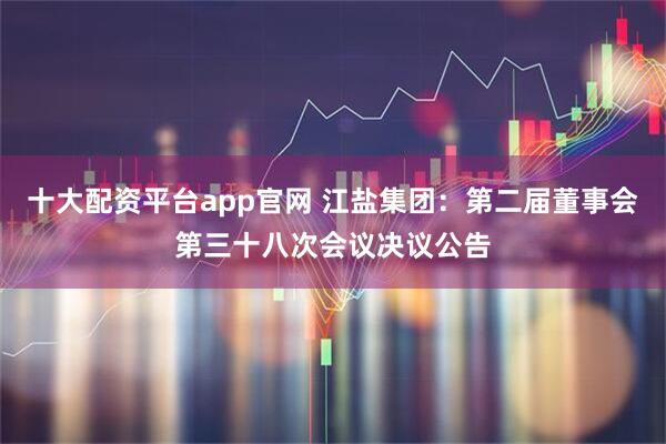 十大配资平台app官网 江盐集团：第二届董事会第三十八次会议决议公告
