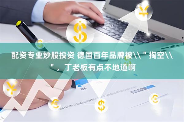 配资专业炒股投资 德国百年品牌被\＂掏空\＂，丁老板有点不地道啊