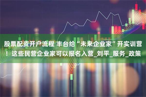 股票配资开户流程 丰台给“未来企业家”开实训营！这些民营企业家可以报名入营_刘平_服务_政策