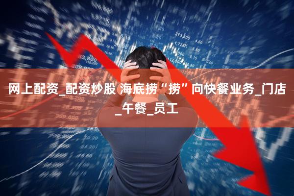 网上配资_配资炒股 海底捞“捞”向快餐业务_门店_午餐_员工