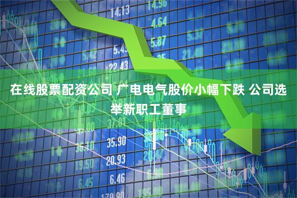 在线股票配资公司 广电电气股价小幅下跌 公司选举新职工董事