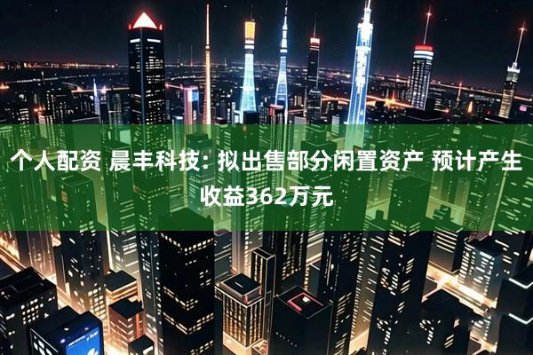 个人配资 晨丰科技: 拟出售部分闲置资产 预计产生收益362万元
