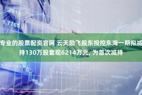专业的股票配资官网 云天励飞股东投控东海一期拟减持130万股套现6214万元, 为首次减持