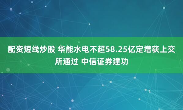 配资短线炒股 华能水电不超58.25亿定增获上交所通过 中信证券建功
