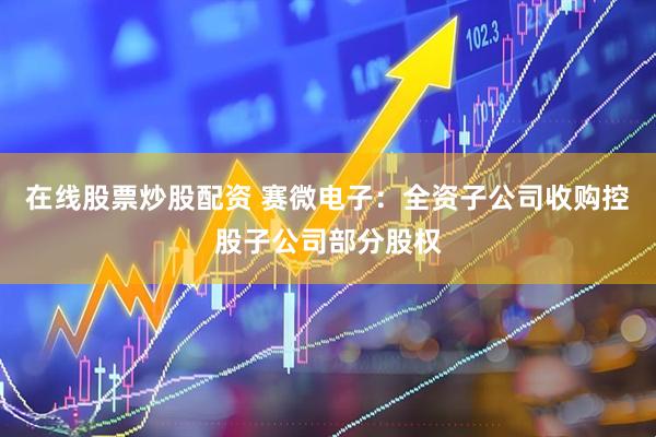 在线股票炒股配资 赛微电子：全资子公司收购控股子公司部分股权