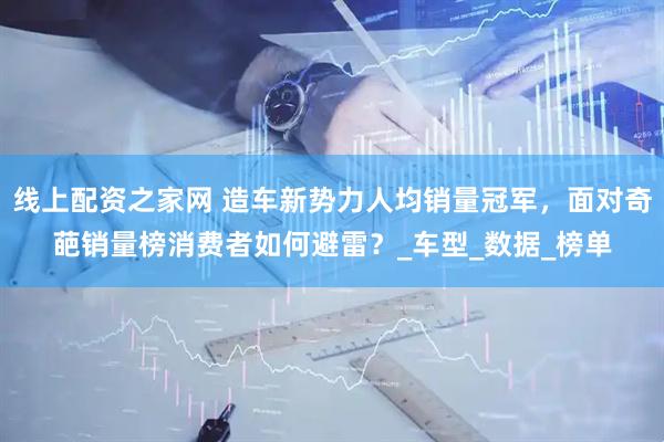 线上配资之家网 造车新势力人均销量冠军，面对奇葩销量榜消费者如何避雷？_车型_数据_榜单