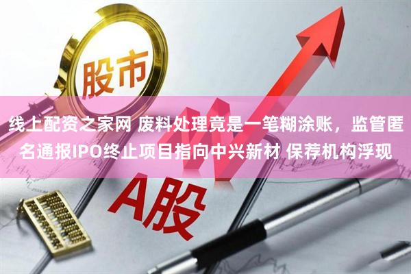 线上配资之家网 废料处理竟是一笔糊涂账，监管匿名通报IPO终止项目指向中兴新材 保荐机构浮现