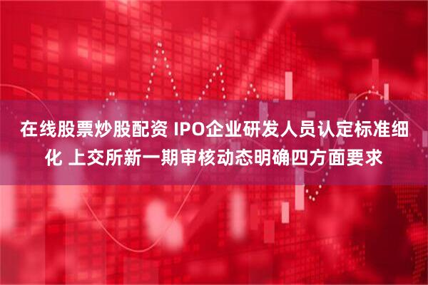 在线股票炒股配资 IPO企业研发人员认定标准细化 上交所新一期审核动态明确四方面要求