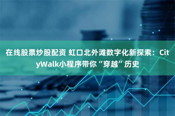 在线股票炒股配资 虹口北外滩数字化新探索：CityWalk小程序带你“穿越”历史