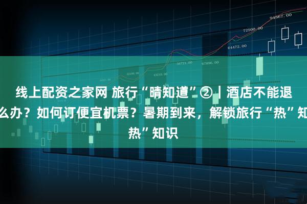 线上配资之家网 旅行“晴知道”②｜酒店不能退怎么办？如何订便宜机票？暑期到来，解锁旅行“热”知识