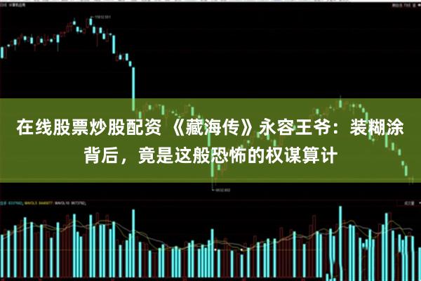 在线股票炒股配资 《藏海传》永容王爷：装糊涂背后，竟是这般恐怖的权谋算计