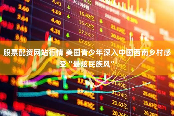 股票配资网站行情 美国青少年深入中国西南乡村感受“最炫民族风”