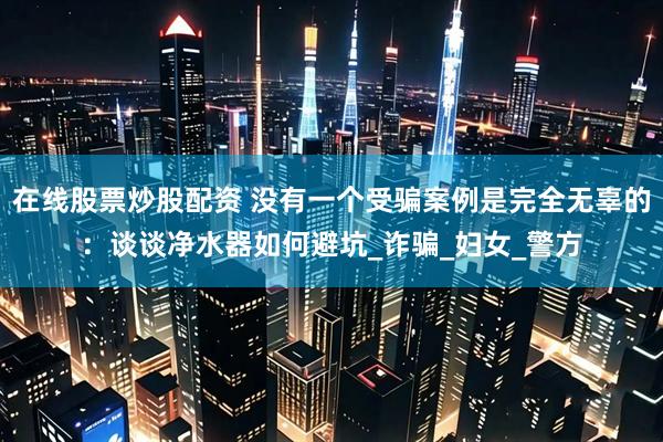 在线股票炒股配资 没有一个受骗案例是完全无辜的：谈谈净水器如何避坑_诈骗_妇女_警方