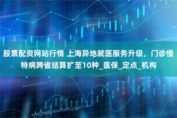 股票配资网站行情 上海异地就医服务升级，门诊慢特病跨省结算扩至10种_医保_定点_机构