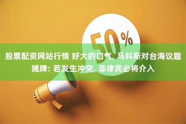 股票配资网站行情 好大的口气, 马科斯对台海议题摊牌: 若发生冲突, 菲律宾必将介入