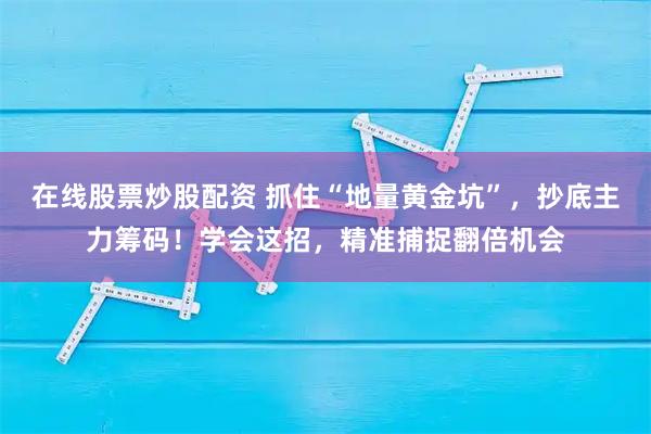 在线股票炒股配资 抓住“地量黄金坑”，抄底主力筹码！学会这招，精准捕捉翻倍机会