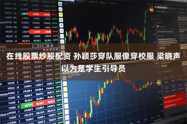 在线股票炒股配资 孙颖莎穿队服像穿校服 梁晓声以为是学生引导员
