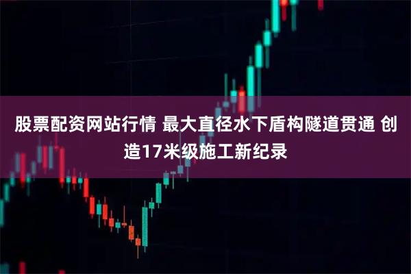 股票配资网站行情 最大直径水下盾构隧道贯通 创造17米级施工新纪录