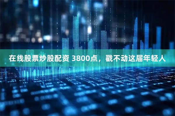 在线股票炒股配资 3800点，戳不动这届年轻人