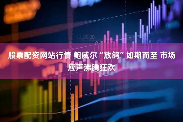 股票配资网站行情 鲍威尔“放鸽”如期而至 市场应声沸腾狂欢