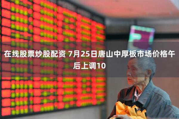 在线股票炒股配资 7月25日唐山中厚板市场价格午后上调10