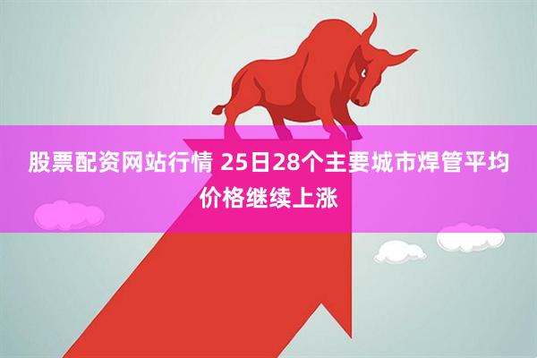 股票配资网站行情 25日28个主要城市焊管平均价格继续上涨