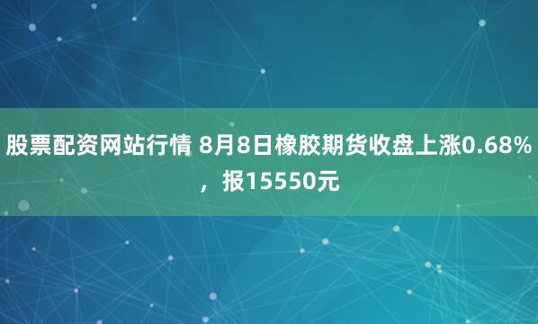 股票配资网站行情 8月8日橡胶期货收盘上涨0.68%，报15550元