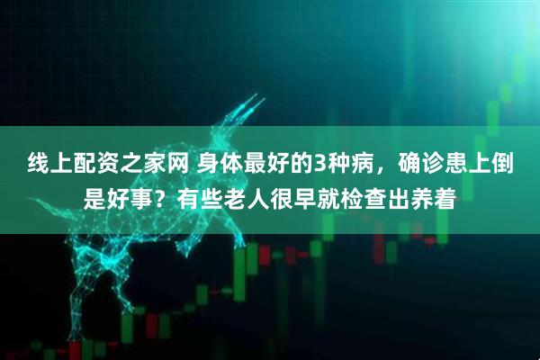 线上配资之家网 身体最好的3种病，确诊患上倒是好事？有些老人很早就检查出养着