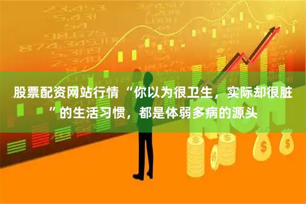 股票配资网站行情 “你以为很卫生，实际却很脏”的生活习惯，都是体弱多病的源头