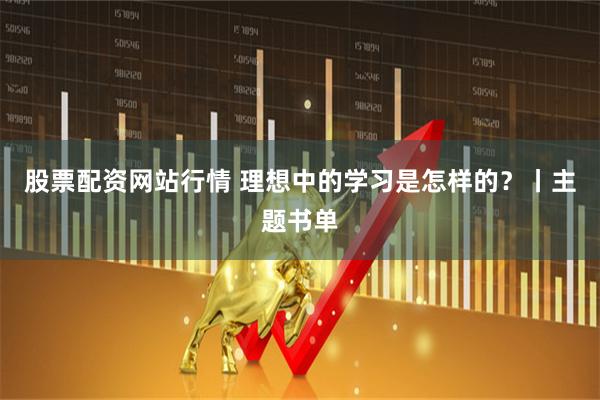 股票配资网站行情 理想中的学习是怎样的？丨主题书单