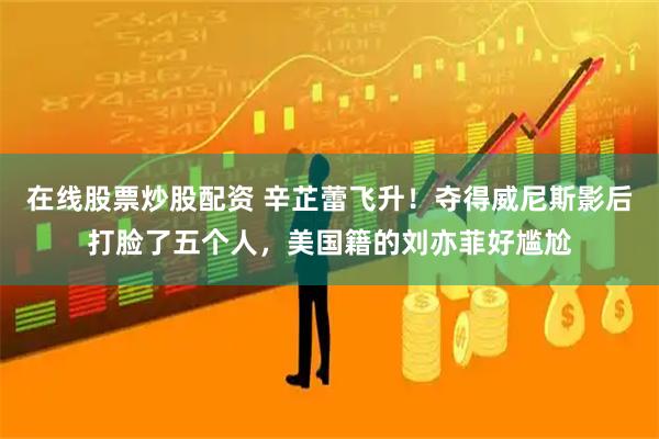 在线股票炒股配资 辛芷蕾飞升！夺得威尼斯影后打脸了五个人，美国籍的刘亦菲好尴尬