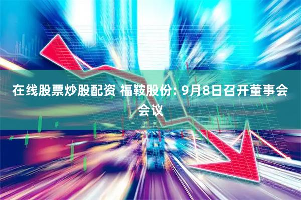 在线股票炒股配资 福鞍股份: 9月8日召开董事会会议