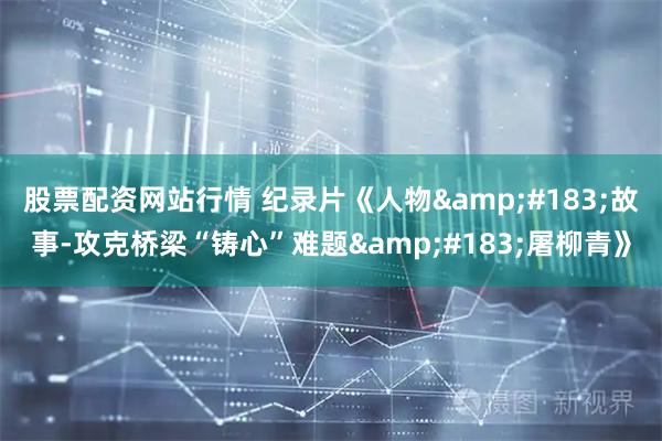 股票配资网站行情 纪录片《人物&#183;故事-攻克桥梁“铸心”难题&#183;屠柳青》