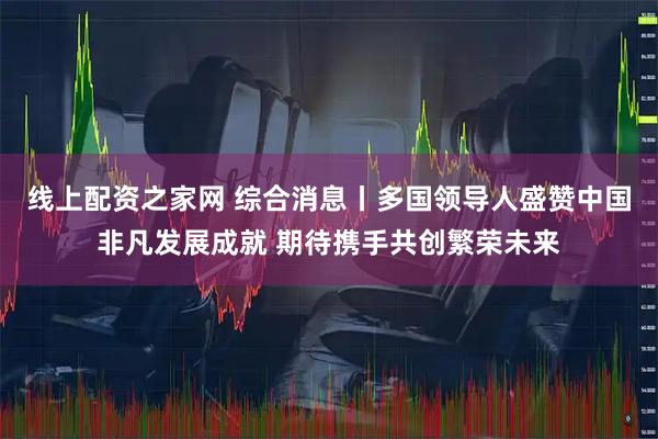线上配资之家网 综合消息丨多国领导人盛赞中国非凡发展成就 期待携手共创繁荣未来