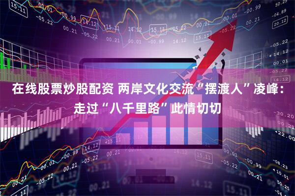 在线股票炒股配资 两岸文化交流“摆渡人”凌峰：走过“八千里路”此情切切