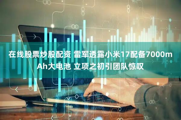 在线股票炒股配资 雷军透露小米17配备7000mAh大电池 立项之初引团队惊叹