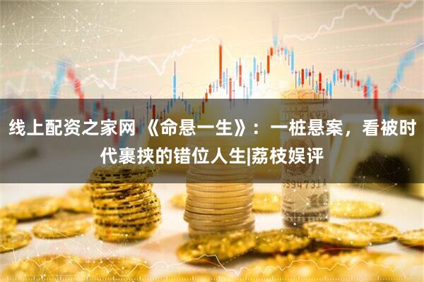 线上配资之家网 《命悬一生》:一桩悬案,看被时代裹挟的错位人生|荔枝娱评