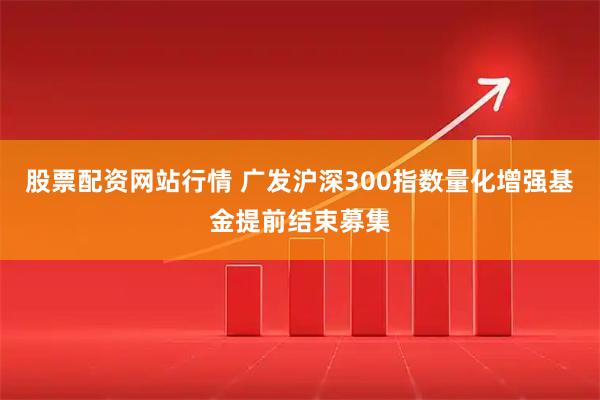股票配资网站行情 广发沪深300指数量化增强基金提前结束募集