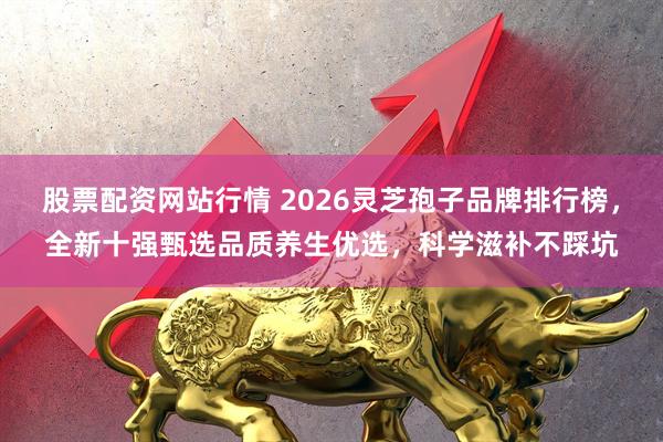 股票配资网站行情 2026灵芝孢子品牌排行榜，全新十强甄选品质养生优选，科学滋补不踩坑