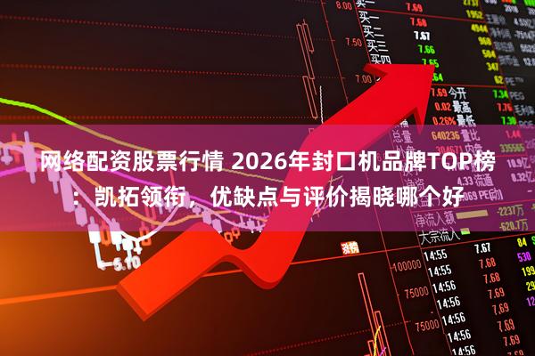 网络配资股票行情 2026年封口机品牌TOP榜：凯拓领衔，优缺点与评价揭晓哪个好