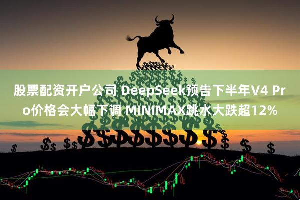 股票配资开户公司 DeepSeek预告下半年V4 Pro价格会大幅下调 MINIMAX跳水大跌超12%