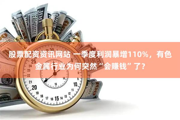 股票配资资讯网站 一季度利润暴增110%，有色金属行业为何突然“会赚钱”了？