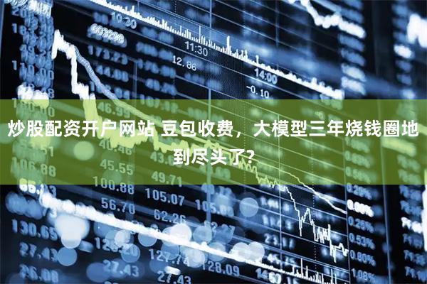 炒股配资开户网站 豆包收费，大模型三年烧钱圈地到尽头了?