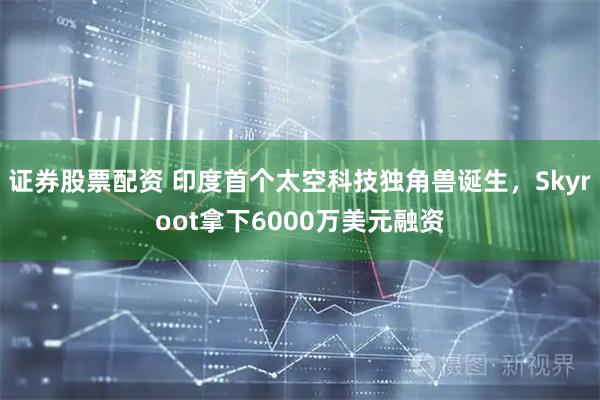 证券股票配资 印度首个太空科技独角兽诞生，Skyroot拿下6000万美元融资