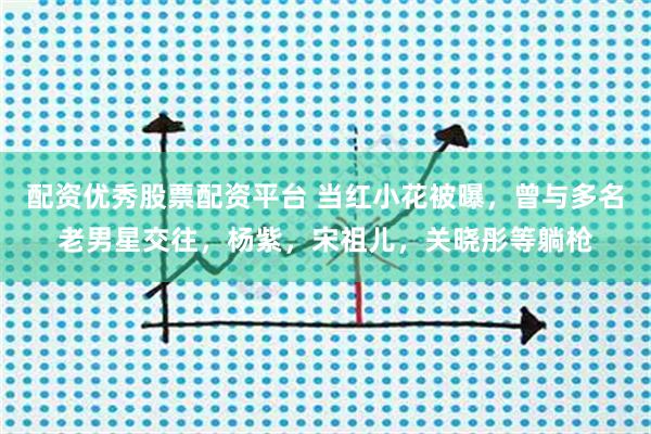 配资优秀股票配资平台 当红小花被曝，曾与多名老男星交往，杨紫，宋祖儿，关晓彤等躺枪