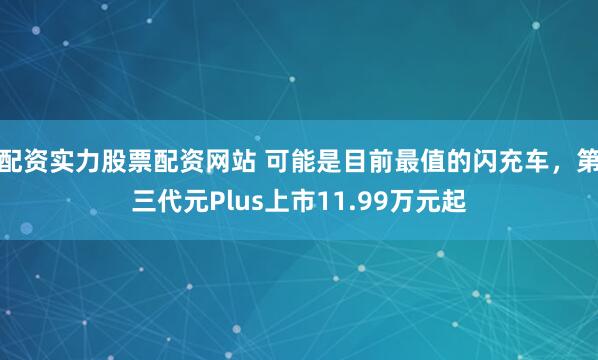 配资实力股票配资网站 可能是目前最值的闪充车，第三代元Plus上市11.99万元起