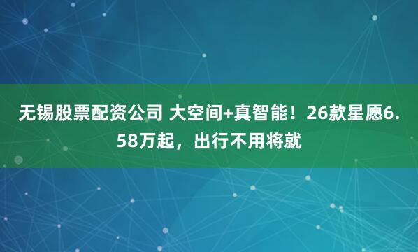 无锡股票配资公司 大空间+真智能！26款星愿6.58万起，出行不用将就