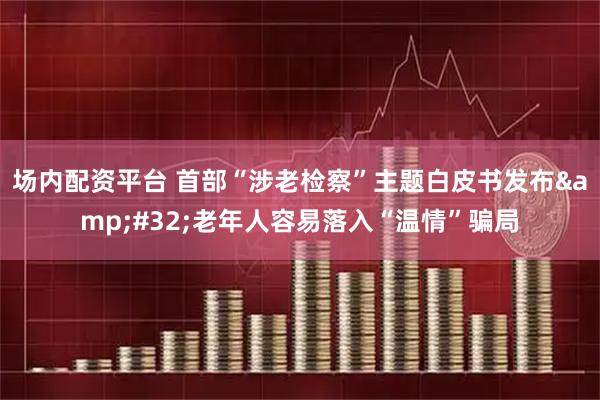 场内配资平台 首部“涉老检察”主题白皮书发布 老年人容易落入“温情”骗局