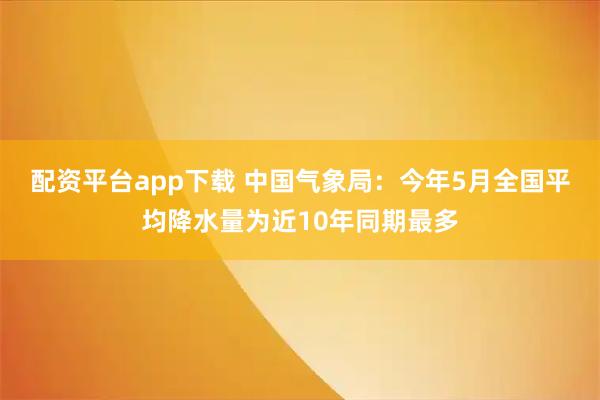 配资平台app下载 中国气象局：今年5月全国平均降水量为近10年同期最多