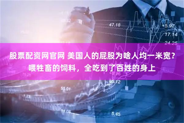 股票配资网官网 美国人的屁股为啥人均一米宽？喂牲畜的饲料，全吃到了百姓的身上